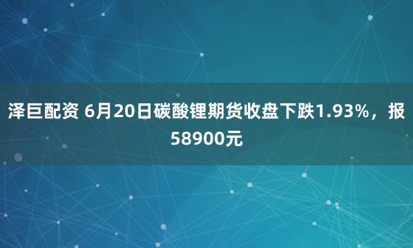 泽巨配资 6月20日碳酸锂期货收盘下跌1.93%，报58900元
