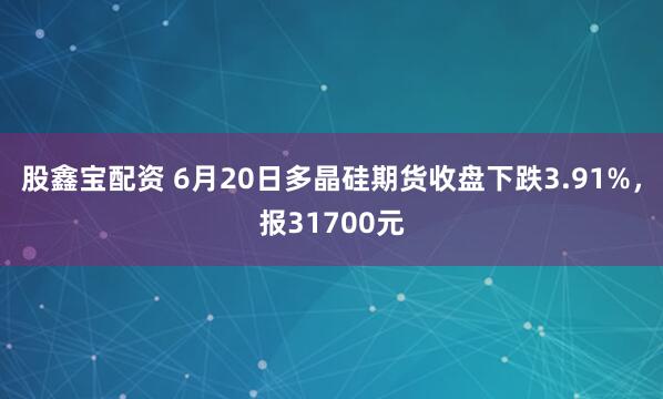 股鑫宝配资 6月20日多晶硅期货收盘下跌3.91%，报31700元