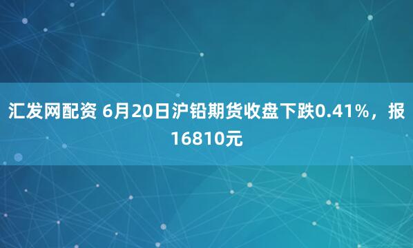 汇发网配资 6月20日沪铅期货收盘下跌0.41%，报16810元