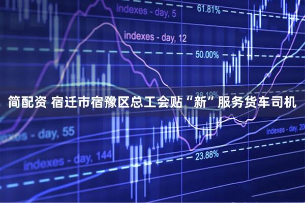 简配资 宿迁市宿豫区总工会贴“新”服务货车司机