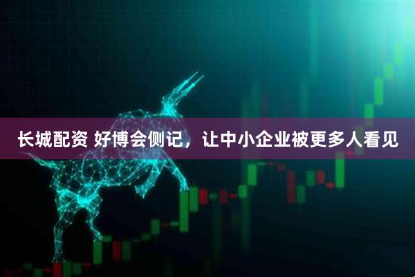 长城配资 好博会侧记，让中小企业被更多人看见