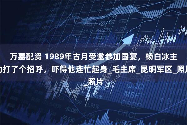 万嘉配资 1989年古月受邀参加国宴，杨白冰主动打了个招呼，吓得他连忙起身_毛主席_昆明军区_照片