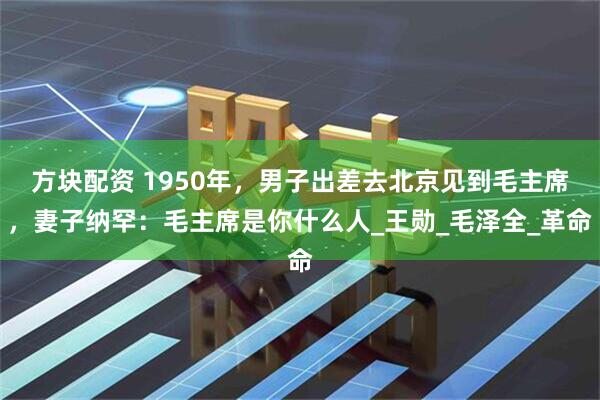 方块配资 1950年，男子出差去北京见到毛主席，妻子纳罕：毛主席是你什么人_王勋_毛泽全_革命