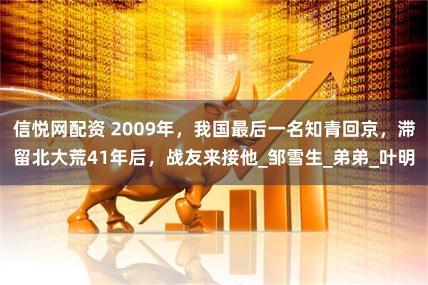 信悦网配资 2009年，我国最后一名知青回京，滞留北大荒41年后，战友来接他_邹雪生_弟弟_叶明
