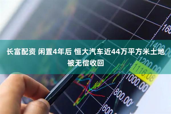 长富配资 闲置4年后 恒大汽车近44万平方米土地被无偿收回