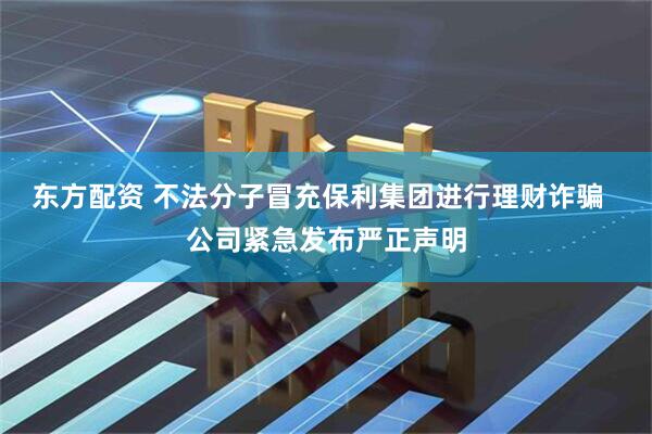 东方配资 不法分子冒充保利集团进行理财诈骗  公司紧急发布严正声明