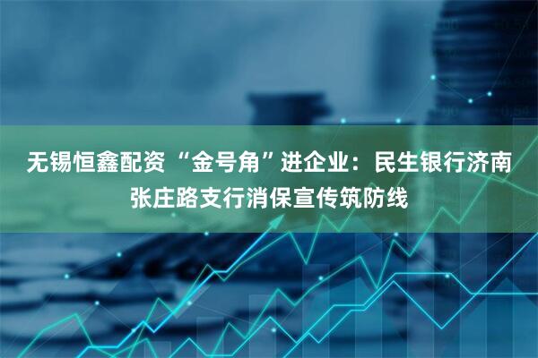 无锡恒鑫配资 “金号角”进企业：民生银行济南张庄路支行消保宣传筑防线