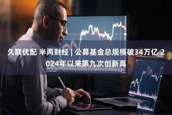 久联优配 半两财经 | 公募基金总规模破34万亿 2024年以来第九次创新高