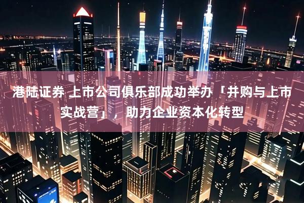 港陆证券 上市公司俱乐部成功举办「并购与上市实战营」，助力企业资本化转型