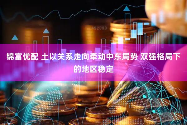 锦富优配 土以关系走向牵动中东局势 双强格局下的地区稳定