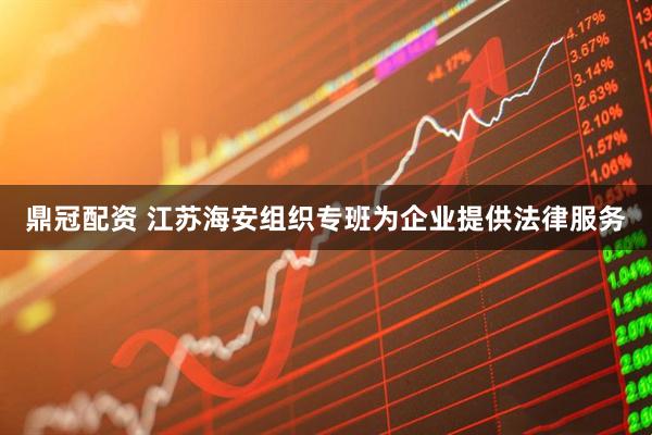 鼎冠配资 江苏海安组织专班为企业提供法律服务