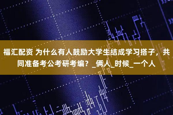 福汇配资 为什么有人鼓励大学生结成学习搭子，共同准备考公考研考编？_俩人_时候_一个人