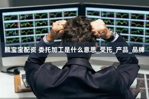 熊宝宝配资 委托加工是什么意思_受托_产品_品牌