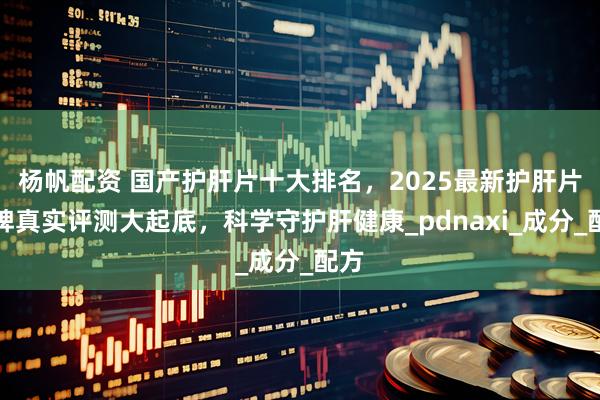 杨帆配资 国产护肝片十大排名，2025最新护肝片品牌真实评测大起底，科学守护肝健康_pdnaxi_成分_配方