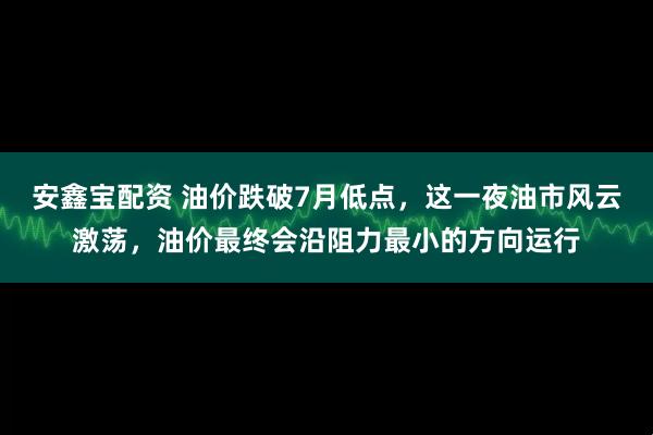 安鑫宝配资 油价跌破7月低点，这一夜油市风云激荡，油价最终会沿阻力最小的方向运行