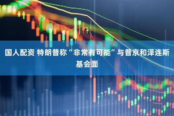 国人配资 特朗普称“非常有可能”与普京和泽连斯基会面