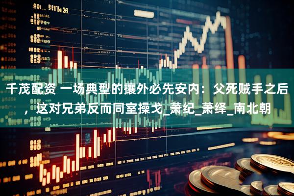 千茂配资 一场典型的攘外必先安内：父死贼手之后，这对兄弟反而同室操戈_萧纪_萧绎_南北朝
