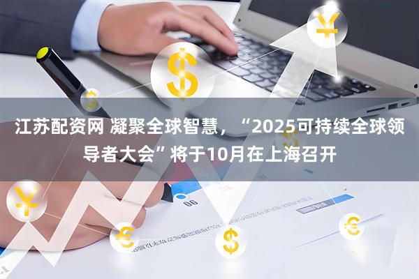 江苏配资网 凝聚全球智慧，“2025可持续全球领导者大会”将于10月在上海召开