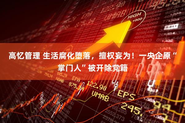 高忆管理 生活腐化堕落，擅权妄为！一央企原“掌门人”被开除党籍