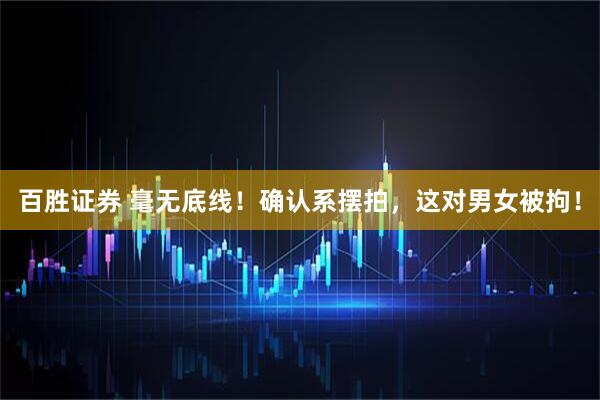 百胜证券 毫无底线！确认系摆拍，这对男女被拘！