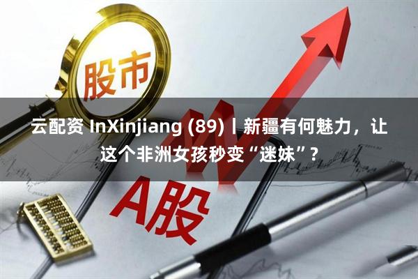 云配资 InXinjiang (89)丨新疆有何魅力,让这个非洲女孩秒变“迷妹”?