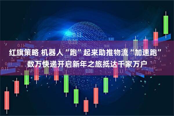 红旗策略 机器人“跑”起来助推物流“加速跑” 数万快递开启新年之旅抵达千家万户