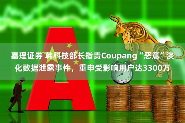 嘉理证券 韩科技部长指责Coupang“恶意”淡化数据泄露事件，重申受影响用户达3300万