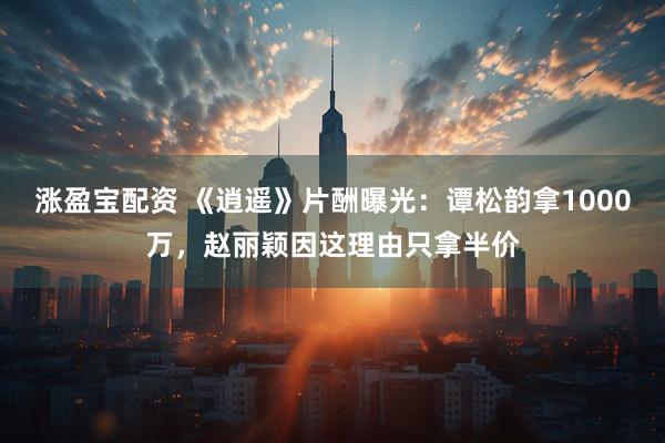 涨盈宝配资 《逍遥》片酬曝光：谭松韵拿1000万，赵丽颖因这理由只拿半价