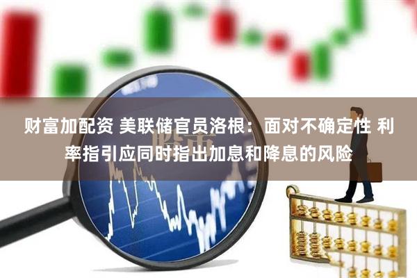 财富加配资 美联储官员洛根：面对不确定性 利率指引应同时指出加息和降息的风险